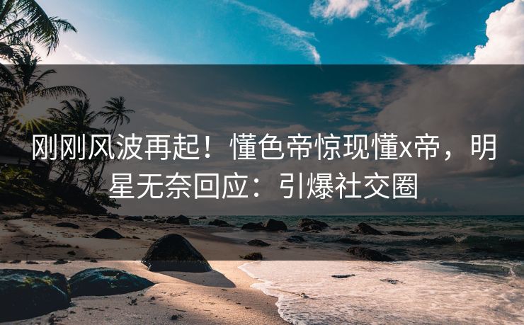 刚刚风波再起！懂色帝惊现懂x帝，明星无奈回应：引爆社交圈