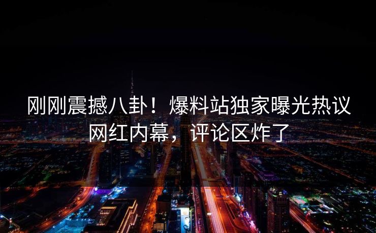 刚刚震撼八卦！爆料站独家曝光热议网红内幕，评论区炸了