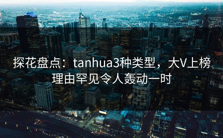探花盘点：tanhua3种类型，大V上榜理由罕见令人轰动一时