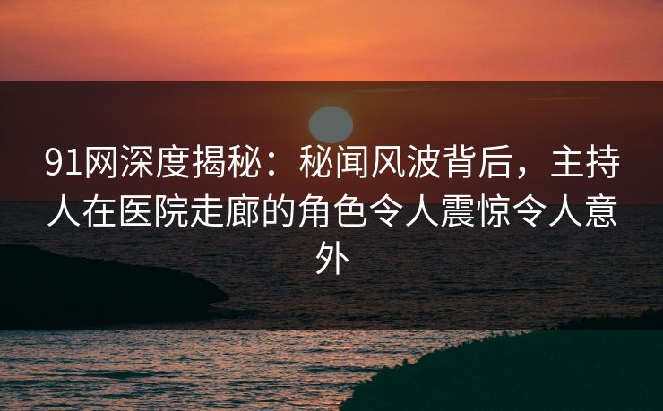 91网深度揭秘：秘闻风波背后，主持人在医院走廊的角色令人震惊令人意外