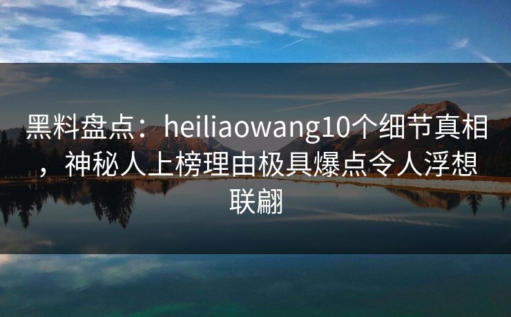 黑料盘点：heiliaowang10个细节真相，神秘人上榜理由极具爆点令人浮想联翩