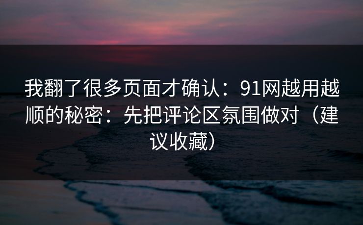 我翻了很多页面才确认：91网越用越顺的秘密：先把评论区氛围做对（建议收藏）