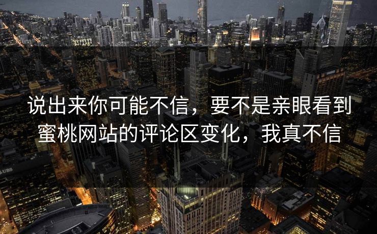 说出来你可能不信,要不是亲眼看到蜜桃网站的评论区变化,我真不信 说出来你可能不信,要不是亲眼看到蜜桃网站的评论区变化,我真不信