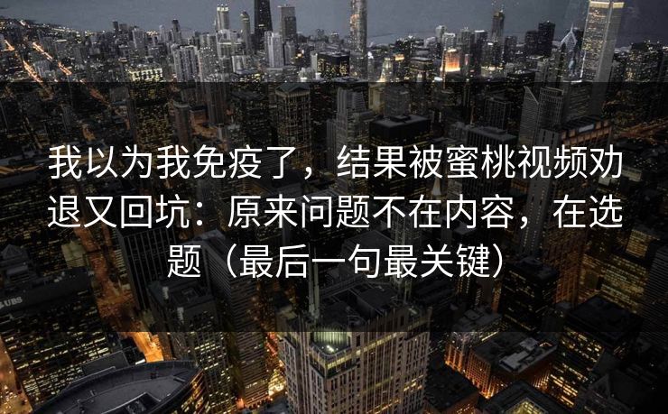 我以为我免疫了，结果被蜜桃视频劝退又回坑：原来问题不在内容，在选题（最后一句最关键）