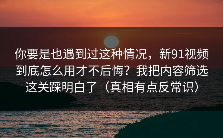 你要是也遇到过这种情况，新91视频到底怎么用才不后悔？我把内容筛选这关踩明白了（真相有点反常识）