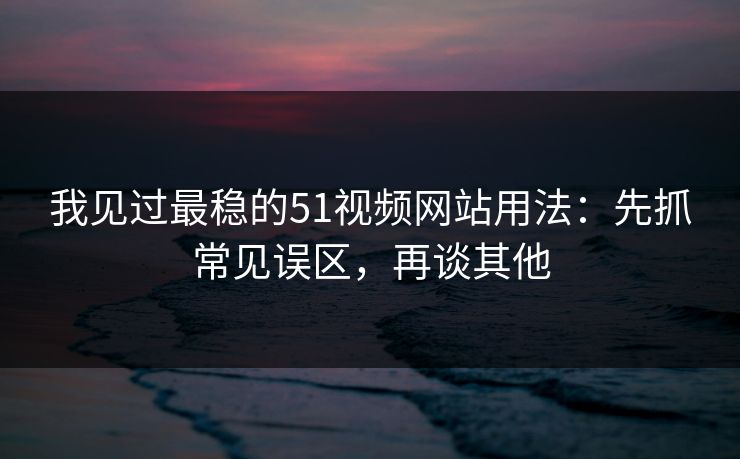 我见过最稳的51视频网站用法：先抓常见误区，再谈其他