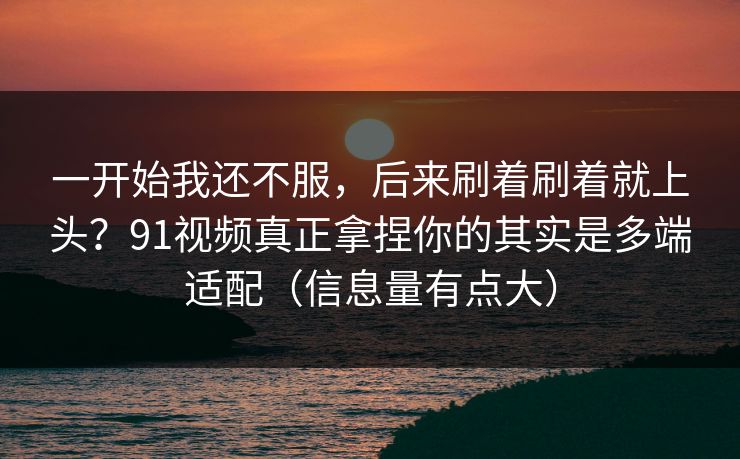 一开始我还不服，后来刷着刷着就上头？91视频真正拿捏你的其实是多端适配（信息量有点大）