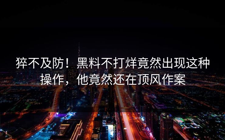 猝不及防！黑料不打烊竟然出现这种操作，他竟然还在顶风作案