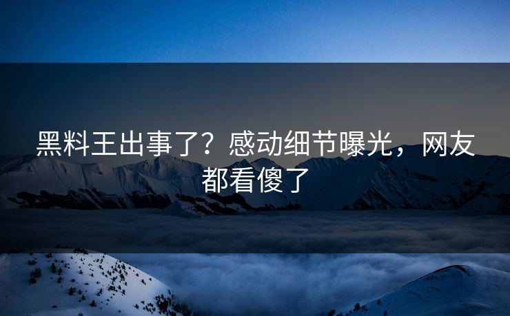 黑料王出事了？感动细节曝光，网友都看傻了