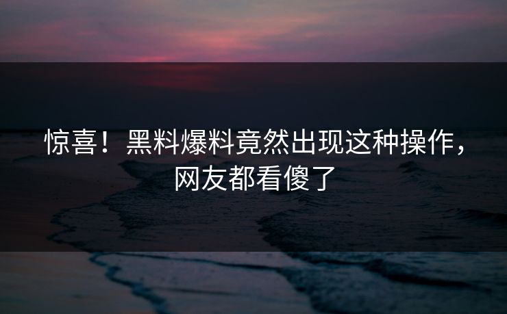 惊喜！黑料爆料竟然出现这种操作，网友都看傻了