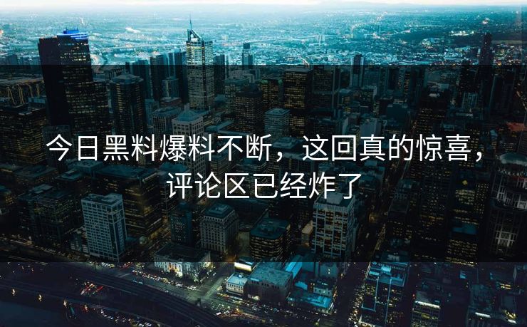 今日黑料爆料不断，这回真的惊喜，评论区已经炸了