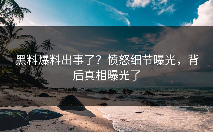 黑料爆料出事了？愤怒细节曝光，背后真相曝光了