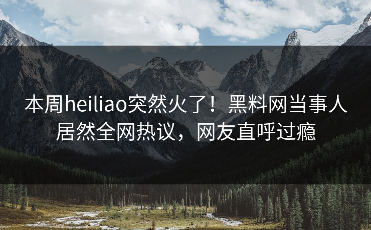 本周heiliao突然火了！黑料网当事人居然全网热议，网友直呼过瘾