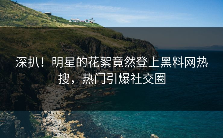 深扒！明星的花絮竟然登上黑料网热搜，热门引爆社交圈
