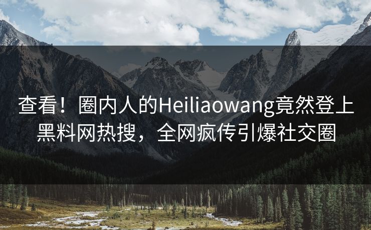 查看！圈内人的Heiliaowang竟然登上黑料网热搜，全网疯传引爆社交圈