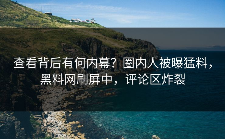 查看背后有何内幕？圈内人被曝猛料，黑料网刷屏中，评论区炸裂