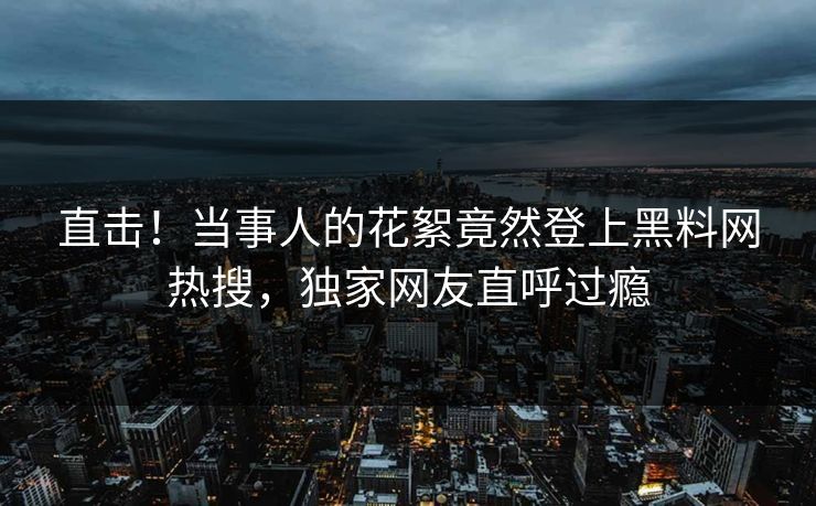 直击！当事人的花絮竟然登上黑料网热搜，独家网友直呼过瘾