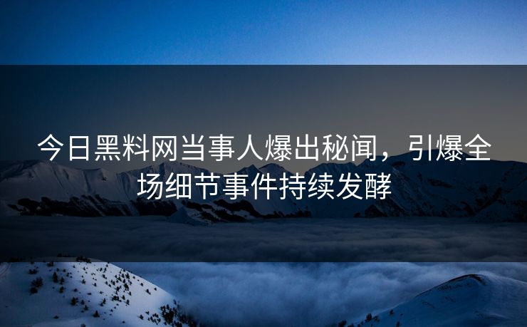 今日黑料网当事人爆出秘闻，引爆全场细节事件持续发酵