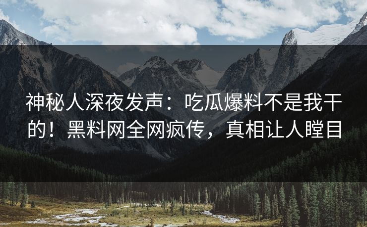 神秘人深夜发声：吃瓜爆料不是我干的！黑料网全网疯传，真相让人瞠目