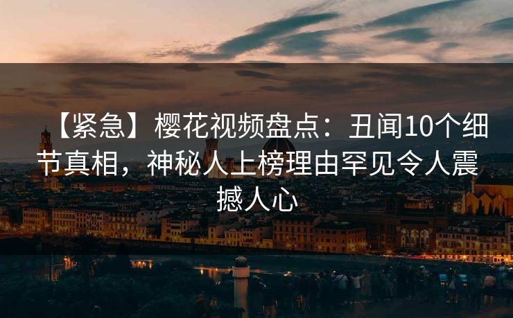 【紧急】樱花视频盘点：丑闻10个细节真相，神秘人上榜理由罕见令人震撼人心