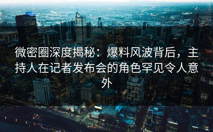 微密圈深度揭秘：爆料风波背后，主持人在记者发布会的角色罕见令人意外
