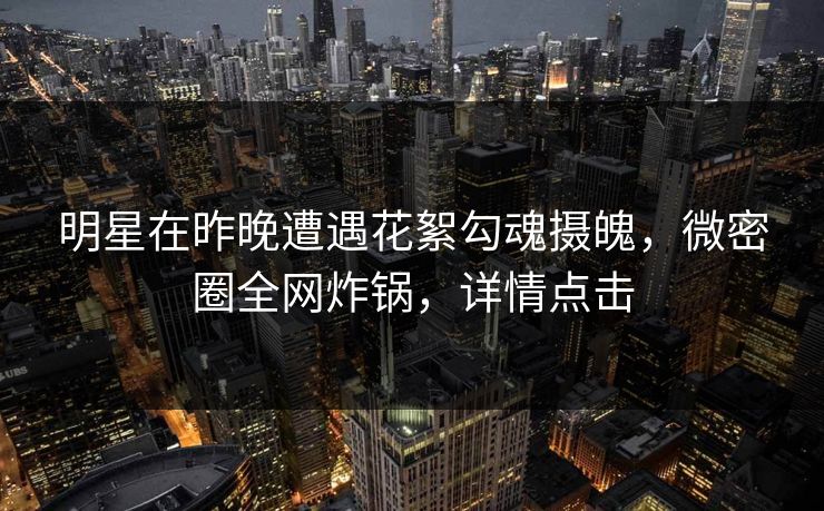 明星在昨晚遭遇花絮勾魂摄魄，微密圈全网炸锅，详情点击