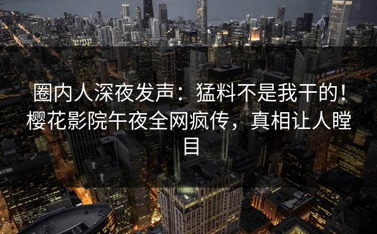 圈内人深夜发声：猛料不是我干的！樱花影院午夜全网疯传，真相让人瞠目