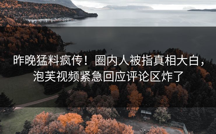 昨晚猛料疯传！圈内人被指真相大白，泡芙视频紧急回应评论区炸了