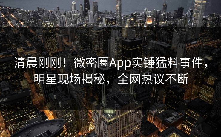 清晨刚刚！微密圈App实锤猛料事件，明星现场揭秘，全网热议不断