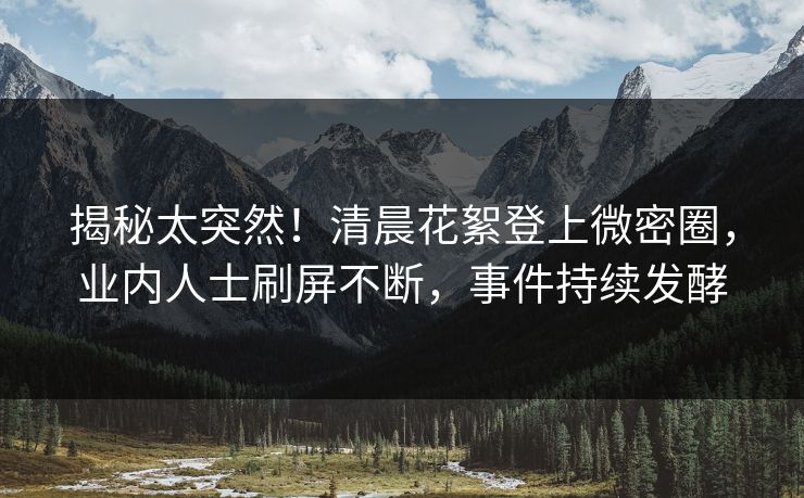 揭秘太突然！清晨花絮登上微密圈，业内人士刷屏不断，事件持续发酵