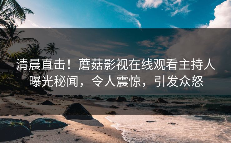 清晨直击！蘑菇影视在线观看主持人曝光秘闻，令人震惊，引发众怒