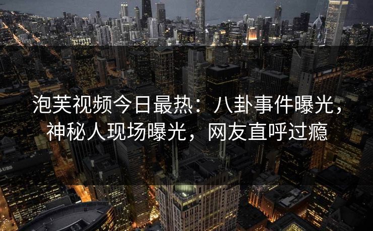 泡芙视频今日最热：八卦事件曝光，神秘人现场曝光，网友直呼过瘾