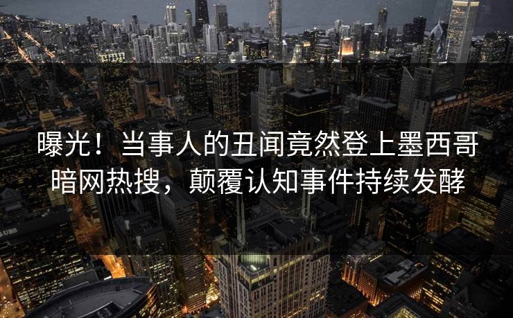 曝光！当事人的丑闻竟然登上墨西哥暗网热搜，颠覆认知事件持续发酵