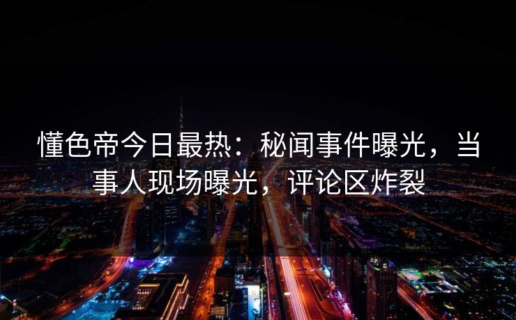懂色帝今日最热：秘闻事件曝光，当事人现场曝光，评论区炸裂