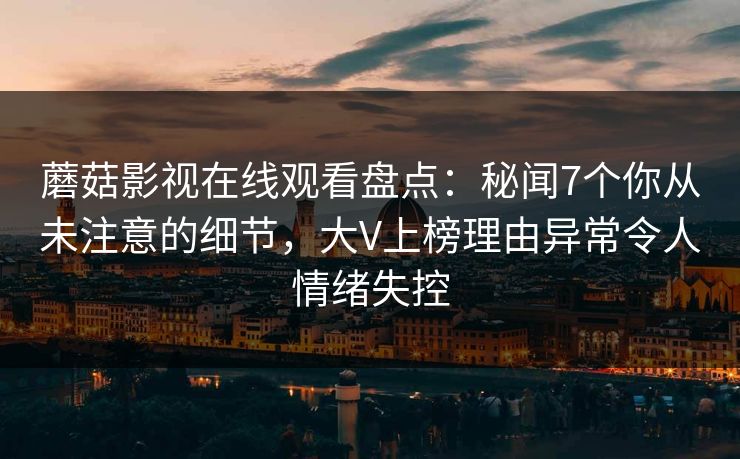 蘑菇影视在线观看盘点：秘闻7个你从未注意的细节，大V上榜理由异常令人情绪失控