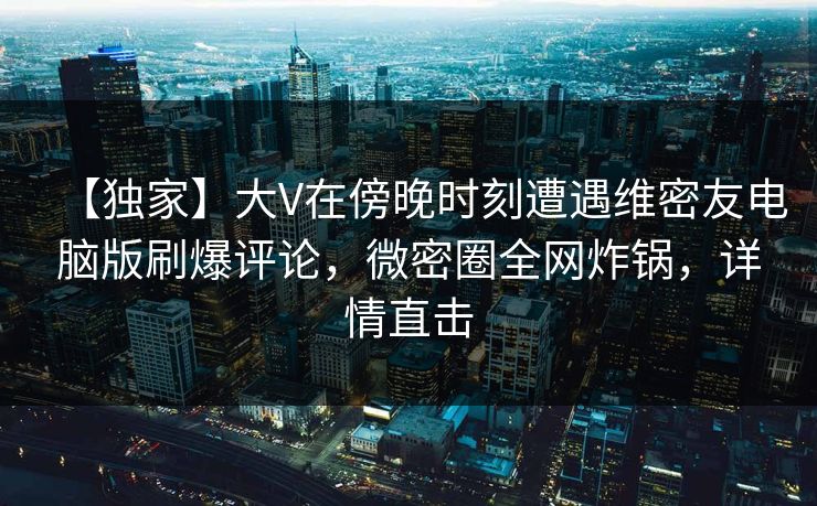 【独家】大V在傍晚时刻遭遇维密友电脑版刷爆评论，微密圈全网炸锅，详情直击
