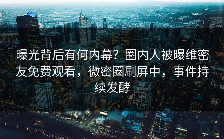 曝光背后有何内幕？圈内人被曝维密友免费观看，微密圈刷屏中，事件持续发酵