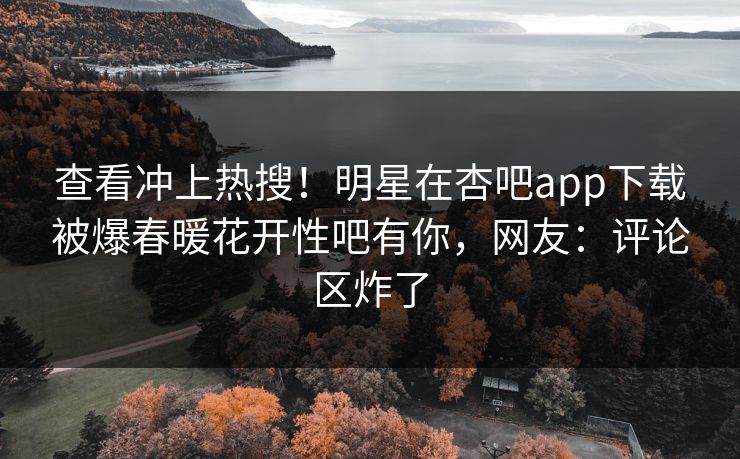 查看冲上热搜！明星在杏吧app下载被爆春暖花开性吧有你，网友：评论区炸了