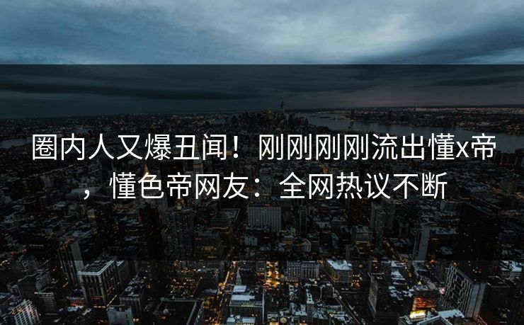圈内人又爆丑闻！刚刚刚刚流出懂x帝，懂色帝网友：全网热议不断