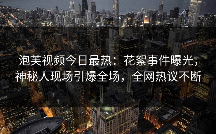 泡芙视频今日最热：花絮事件曝光，神秘人现场引爆全场，全网热议不断