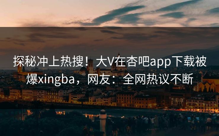 探秘冲上热搜！大V在杏吧app下载被爆xingba，网友：全网热议不断