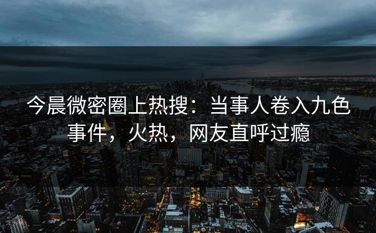 今晨微密圈上热搜：当事人卷入九色事件，火热，网友直呼过瘾