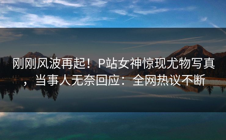 刚刚风波再起！P站女神惊现尤物写真，当事人无奈回应：全网热议不断