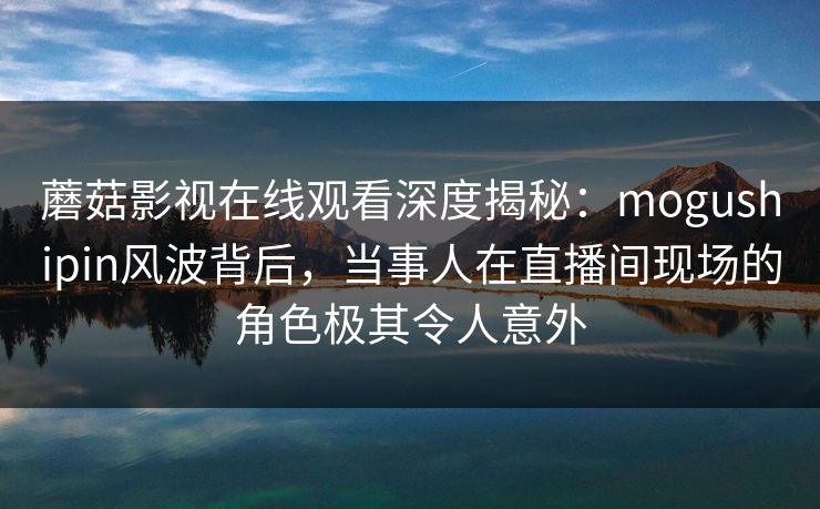 蘑菇影视在线观看深度揭秘：mogushipin风波背后，当事人在直播间现场的角色极其令人意外