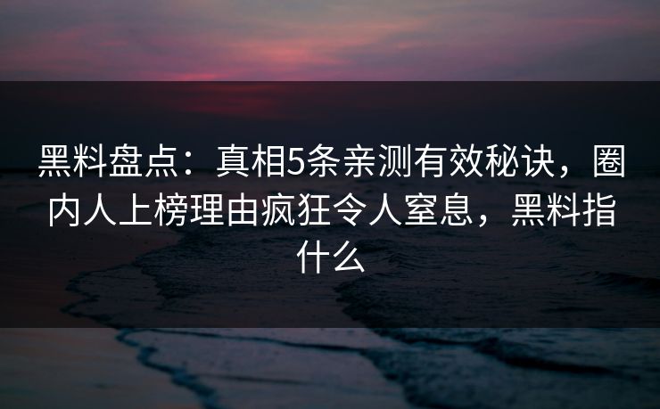 黑料盘点：真相5条亲测有效秘诀，圈内人上榜理由疯狂令人窒息，黑料指什么