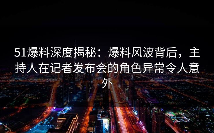 51爆料深度揭秘：爆料风波背后，主持人在记者发布会的角色异常令人意外