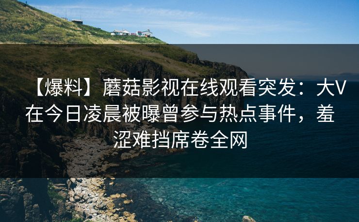 【爆料】蘑菇影视在线观看突发：大V在今日凌晨被曝曾参与热点事件，羞涩难挡席卷全网