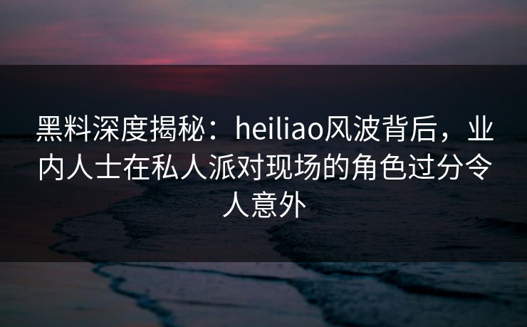 黑料深度揭秘：heiliao风波背后，业内人士在私人派对现场的角色过分令人意外
