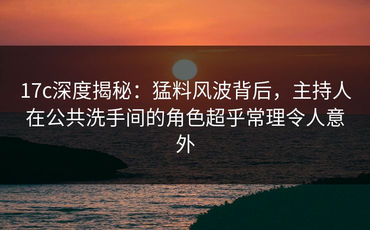 17c深度揭秘：猛料风波背后，主持人在公共洗手间的角色超乎常理令人意外