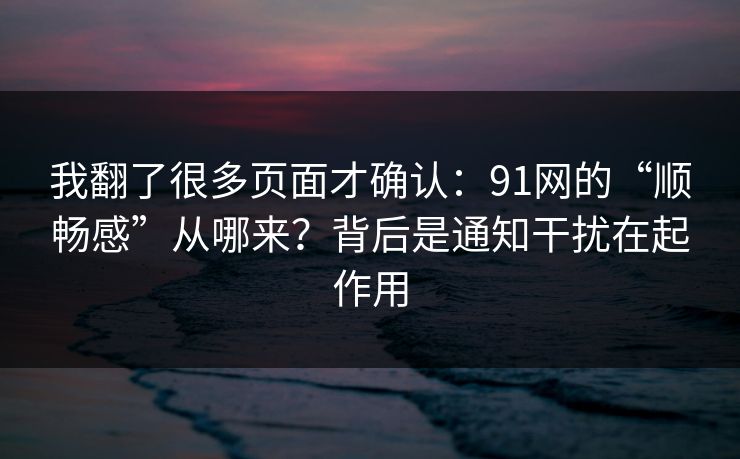 我翻了很多页面才确认：91网的“顺畅感”从哪来？背后是通知干扰在起作用